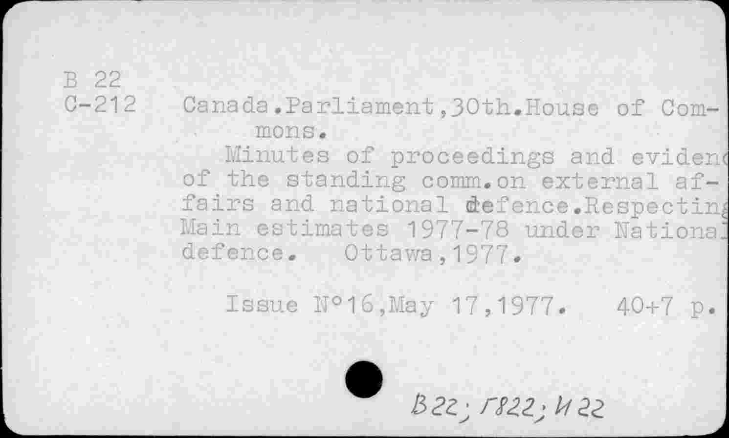 ﻿B 22
C-212
Canada.Parliament ,30th.House of Commons.
Minutes of proceedings and eviden of the standing comm.on external affairs and national defence.Re Main estimates 1977-78 under defence. Ottawa,1977.
Nations
Issue №l6,May 17,1977
40+7 p
to; HZZ; Z/22